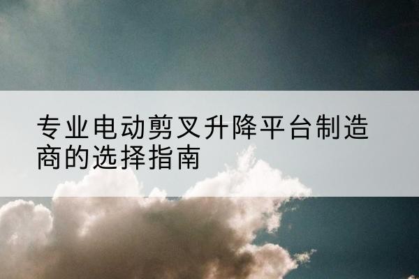 会理电动剪叉升降平台厂家-专业电动剪叉升降平台制造商的选择指南