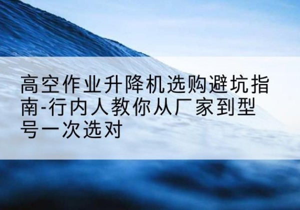 会理升降平台厂家-高空作业升降机选购避坑指南-行内人教你从厂家到型号一次选对