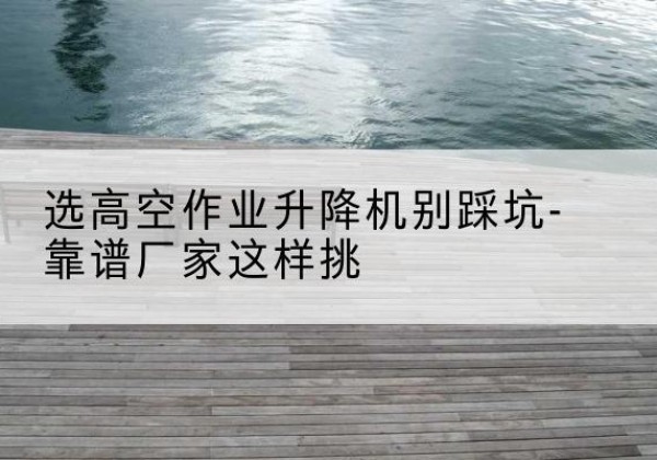 会理剪叉式升降机厂家-选高空作业升降机别踩坑-靠谱厂家这样挑