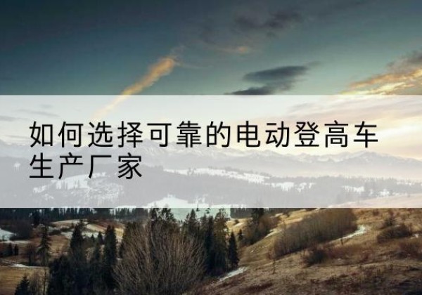 会理电动登高车厂家-如何选择可靠的电动登高车生产厂家