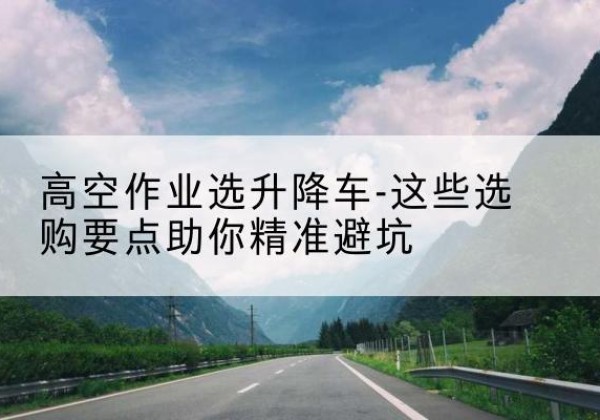 会理升降车厂家-高空作业选升降车-这些选购要点助你*避坑