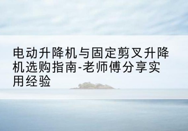 会理电动升降机怎么选-电动升降机与固定剪叉升降机选购指南-老师傅分享实用经验