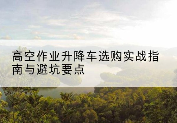 会理升降车怎么选-高空作业升降车选购实战指南与避坑要点