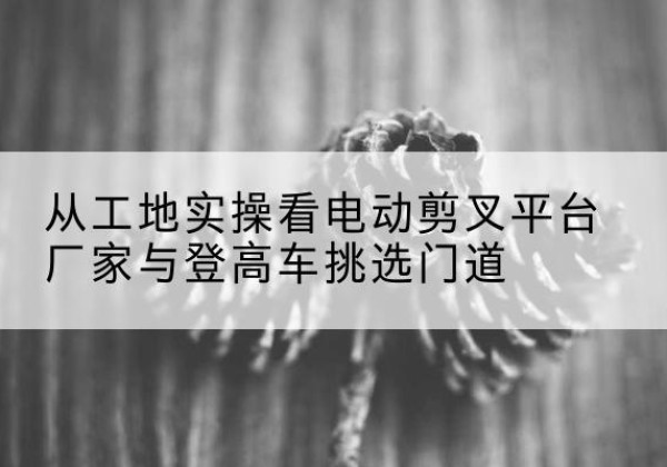 会理电动剪叉升降平台厂家-从工地实操看电动剪叉平台厂家与登高车挑选门道