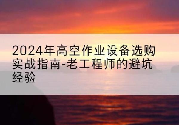 会理高空作业升降机厂家推荐-2024年高空作业设备选购实战指南-老工程师的避坑经验