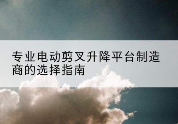 会理电动剪叉升降平台厂家-专业电动剪叉升降平台制造商的选择指南